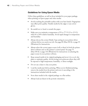 Page 422-42
42|Handling Paper and Other Media
Guidelines for Using Epson Media
Follow these guidelines, as well as those included in your paper package, 
when printing on Epson paper and other media:
Avoid touching the printable surface with your bare hands. Fingerprints 
may affect print quality. Handle media by the edges or use cotton 
gloves.
Be careful not to bend or scratch the paper. 
Make sure you maintain a temperature of 59 to 77 °F (15 to 25°C), 
with 40 to 60% relative humidity. Avoid rapid changes...