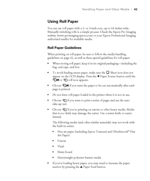 Page 432-43
Handling Paper and Other Media|43
Using Roll Paper
You can use roll paper with a 2- or 3-inch core, up to 64 inches wide. 
Manually switching rolls is a simple process. Check the Epson Pro Imaging 
website (www.proimaging.epson.com) or your Epson Professional Imaging 
authorized reseller for available media.
Roll Paper Guidelines 
When printing on roll paper, be sure to follow the media handling 
guidelines on page 42, as well as these special guidelines for roll paper:
When storing roll paper, keep...