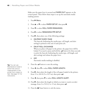 Page 462-46
46|Handling Paper and Other Media
Make sure the paper lever is secured and PAPER OUT appears on the 
control panel. Then follow these steps to set up the automatic media 
tracking system:
1. Press r 
Menu. 
2. Press u or d to select 
PAPER SETUP, then press r.
3. Press d to select 
ROLL PAPER REMAINING. 
4. Press r to select 
REMAINING PPR SETUP. 
5. Press r, then select one of the following settings:
 ON:PRINT EVERY PAGE
The barcode (indicating the media type, roll length, and alert 
setting) is...