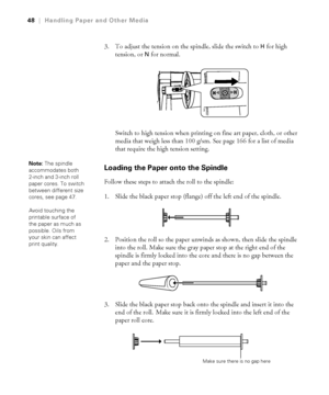 Page 482-48
48|Handling Paper and Other Media
3. To adjust the tension on the spindle, slide the switch to H for high 
tension, or 
N for normal. 
Switch to high tension when printing on fine art paper, cloth, or other 
media that weigh less than 100 g/sm. See page 166 for a list of media 
that require the high tension setting.
Loading the Paper onto the Spindle
Follow these steps to attach the roll to the spindle:
1. Slide the black paper stop (flange) off the left end of the spindle.
2. Position the roll so...