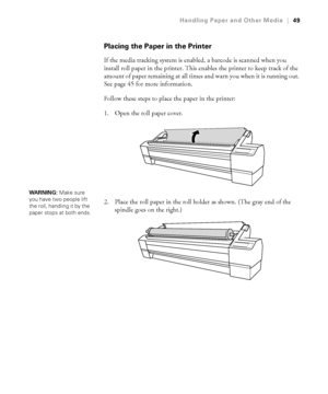 Page 492-49
Handling Paper and Other Media|49
Placing the Paper in the Printer
If the media tracking system is enabled, a barcode is scanned when you 
install roll paper in the printer. This enables the printer to keep track of the 
amount of paper remaining at all times and warn you when it is running out. 
See page 45 for more information.
Follow these steps to place the paper in the printer:
1. Open the roll paper cover. 
2. Place the roll paper in the roll holder as shown. (The gray end of the 
spindle goes...