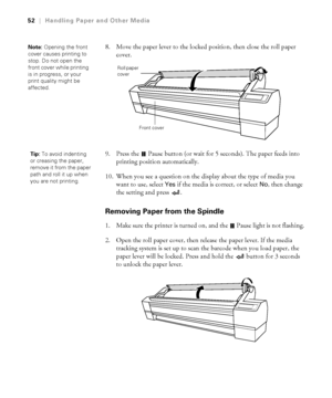 Page 522-52
52|Handling Paper and Other Media
8. Move the paper lever to the locked position, then close the roll paper 
cover.
9. Press the   Pause button (or wait for 5 seconds). The paper feeds into 
printing position automatically.
10. When you see a question on the display about the type of media you 
want to use, select 
Yes if the media is correct, or select No, then change 
the setting and press  . 
Removing Paper from the Spindle
1. Make sure the printer is turned on, and the   Pause light is not...