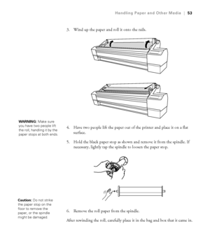 Page 532-53
Handling Paper and Other Media|53
3. Wind up the paper and roll it onto the rails.
4. Have two people lift the paper out of the printer and place it on a flat 
surface. 
5. Hold the black paper stop as shown and remove it from the spindle. If 
necessary, lightly tap the spindle to loosen the paper stop. 
6. Remove the roll paper from the spindle. 
After rewinding the roll, carefully place it in the bag and box that it came in.
WARNING: Make sure 
you have two people lift 
the roll, handling it by...