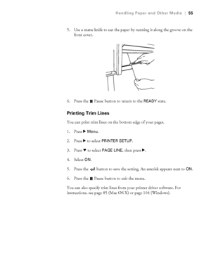 Page 552-55
Handling Paper and Other Media|55
5. Use a matte knife to cut the paper by running it along the groove on the 
front cover. 
6. Press the   Pause button to return to the 
READY state.
Printing Trim Lines
You can print trim lines on the bottom edge of your pages.
1. Press r 
Menu. 
2. Press r to select 
PRINTER SETUP.
3. Press d to select 
PAGE LINE, then press r. 
4. Select 
ON.
5. Press the   button to save the setting. An asterisk appears next to 
ON.
6. Press the   Pause button to exit the menu....