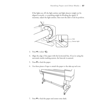 Page 572-57
Handling Paper and Other Media|57
If the lights are off, the light emitter and light detector might not be 
aligned correctly, or something might be blocking the signal. If 
necessary, adjust the light emitter, then turn the dial to lock its position.
3. Press l to select  . 
4. Align the edge of the paper with the horizontal line. If you’re using the 
automatic media tracking system, the barcode is scanned.
5. Press d to feed the paper. 
6. Use three pieces of tape to attach the paper to the...