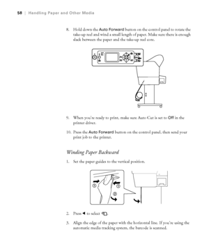 Page 582-58
58|Handling Paper and Other Media
8. Hold down the Auto Forward button on the control panel to rotate the 
take-up reel and wind a small length of paper. Make sure there is enough 
slack between the paper and the take-up reel core.
9. When you’re ready to print, make sure Auto Cut is set to 
Off in the 
printer driver.
10. Press the 
Auto Forward button on the control panel, then send your 
print job to the printer. 
Winding Paper Backward
1. Set the paper guides to the vertical position.
2. Press l...