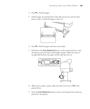 Page 592-59
Handling Paper and Other Media|59
4. Press d to feed the paper. 
5. Pull the paper around the back of the take-up reel core and use three 
pieces of tape to attach the paper to the core.
6. Press d to feed the paper and create some slack.
7. Hold down the 
Auto Backward button on the control panel to rotate 
the take-up reel and wind a small length of paper. Make sure there is 
enough slack between the paper and the take-up reel core.
8. When you’re ready to print, make sure Auto Cut is set to 
Off...