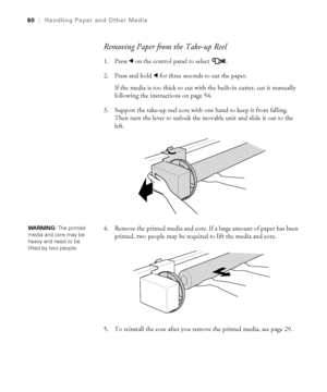 Page 602-60
60|Handling Paper and Other Media
Removing Paper from the Take-up Reel
1. Press l on the control panel to select .
2. Press and hold l for three seconds to cut the paper.
If the media is too thick to cut with the built-in cutter, cut it manually 
following the instructions on page 54.
3. Support the take-up reel core with one hand to keep it from falling. 
Then turn the lever to unlock the movable unit and slide it out to the 
left.
4. Remove the printed media and core. If a large amount of paper...