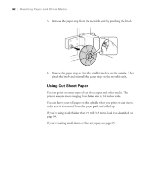 Page 622-62
62|Handling Paper and Other Media
3. Remove the paper stop from the movable unit by pinching the knob.
4. Reverse the paper stop so that the smaller knob is on the outside. Then 
pinch the knob and reinstall the paper stop on the movable unit.
Using Cut Sheet Paper
You can print on many types of cut sheet paper and other media. The 
printer accepts sheets ranging from letter size to 64 inches wide. 
You can leave your roll paper on the spindle when you print on cut sheets; 
make sure it is removed...