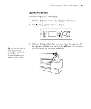 Page 632-63
Handling Paper and Other Media|63
Loading Cut Sheets
Follow these steps to load cut sheet paper.
1. Make sure the printer is on and the roll paper cover is closed.
2. Press l until   appears on the LCD display.
3. Make sure the Paper Check light is on, then release the paper lever. If 
the paper lever is locked, press and hold the   button for 3 seconds to 
print the barcode and unlock the paper lever.
Tip: You can also load cut 
sheet paper without 
releasing the paper lever. 
This method is...