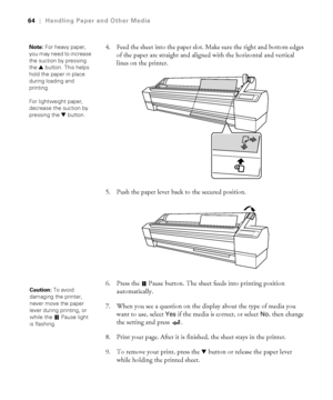 Page 642-64
64|Handling Paper and Other Media
4. Feed the sheet into the paper slot. Make sure the right and bottom edges 
of the paper are straight and aligned with the horizontal and vertical 
lines on the printer.
5. Push the paper lever back to the secured position. 
6. Press the   Pause button. The sheet feeds into printing position 
automatically. 
7. When you see a question on the display about the type of media you 
want to use, select 
Yes if the media is correct, or select No, then change 
the setting...