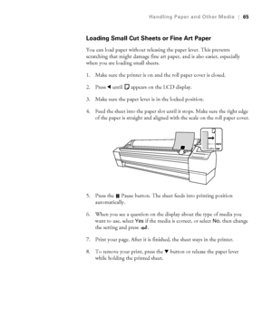 Page 652-65
Handling Paper and Other Media|65
Loading Small Cut Sheets or Fine Art Paper
You can load paper without releasing the paper lever. This prevents 
scratching that might damage fine art paper, and is also easier, especially 
when you are loading small sheets.
1. Make sure the printer is on and the roll paper cover is closed.
2. Press l until   appears on the LCD display.
3. Make sure the paper lever is in the locked position. 
4. Feed the sheet into the paper slot until it stops. Make sure the right...