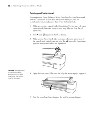 Page 662-66
66|Handling Paper and Other Media
Printing on Posterboard
You can print on Epson Enhanced Matte Posterboard or other heavy stock 
up to 40 × 60 inches. Follow these instructions when you print on 
posterboard or other media more than 19 mil (0.5 mm) thick. 
1. Make sure no other paper is loaded for printing. You can leave roll paper 
on the spindle, but make sure you wind it up fully and close the roll 
paper cover.
2. Press l until 
 appears on the LCD display.
3. Make sure the Paper Check light is...