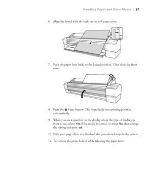 Page 672-67
Handling Paper and Other Media|67
6. Align the board with the scale on the roll paper cover.
7. Push the paper lever back, to the locked position. Then close the front 
cover.
8. Press the   Pause button. The board feeds into printing position 
automatically. 
9. When you see a question on the display about the type of media you 
want to use, select 
Yes if the media is correct, or select No, then change 
the setting and press  . 
10. Print your page. After it is finished, the posterboard stays in...