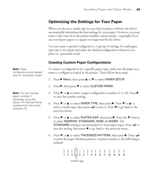 Page 692-69
Handling Paper and Other Media|69
Optimizing the Settings for Your Paper
When you choose a media type in your Epson printer software, the driver 
automatically determines the best settings for your paper. However, you may 
want to fine-tune how the printer handles various media—especially if you 
use non-Epson paper or a paper not supported by the driver. 
You can create a special configuration, or group of settings, for each paper 
type (up to ten types) and select the desired configuration...