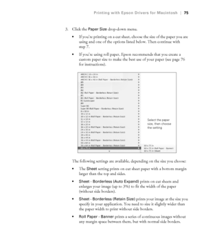 Page 753-75
Printing with Epson Drivers for Macintosh|75
3. Click the Paper Size drop-down menu. 
If you’re printing on a cut sheet, choose the size of the paper you are 
using and one of the options listed below. Then continue with 
step 7.
If you’re using roll paper, Epson recommends that you create a 
custom paper size to make the best use of your paper (see page 76 
for instructions).
The following settings are available, depending on the size you choose:
The Sheet setting prints on cut sheet paper with a...