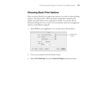 Page 773-77
Printing with Epson Drivers for Macintosh|77
Choosing Basic Print Options
Once you have selected your page setup options, you need to select printing 
options. The Epson driver offers automatic settings that optimize print 
quality and speed when you’re using Epson media. You can also choose 
advanced settings for more control over your printer and color management 
options, as described on page 81. 
1. Select 
Print in your application. You see the screen shown below:
2. Choose your printer from...