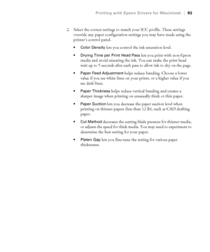 Page 833-83
Printing with Epson Drivers for Macintosh|83
2. Select the correct settings to match your ICC profile. These settings 
override any paper configuration settings you may have made using the 
printer’s control panel.
 Color Density lets you control the ink saturation level.
 Drying Time per Print Head Pass lets you print with non-Epson 
media and avoid smearing the ink. You can make the print head 
wait up to 5 seconds after each pass to allow ink to dry on the page. 
 Paper Feed Adjustment helps...