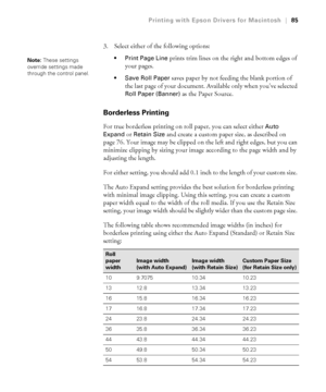 Page 853-85
Printing with Epson Drivers for Macintosh|85
3. Select either of the following options:
 Print Page Line prints trim lines on the right and bottom edges of 
your pages. 
 Save Roll Paper saves paper by not feeding the blank portion of 
the last page of your document. Available only when you’ve selected 
Roll Paper (Banner) as the Paper Source. 
Borderless Printing
For true borderless printing on roll paper, you can select either Auto 
Expand
 or Retain Size and create a custom paper size, as...