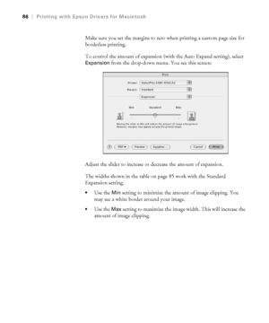 Page 863-86
86|Printing with Epson Drivers for Macintosh
Make sure you set the margins to zero when printing a custom page size for 
borderless printing.
To control the amount of expansion (with the Auto Expand setting), select 
Expansion from the drop-down menu. You see this screen:
Adjust the slider to increase or decrease the amount of expansion.
The widths shown in the table on page 85 work with the Standard 
Expansion setting. 
Use the Min setting to minimize the amount of image clipping. You 
may see a...