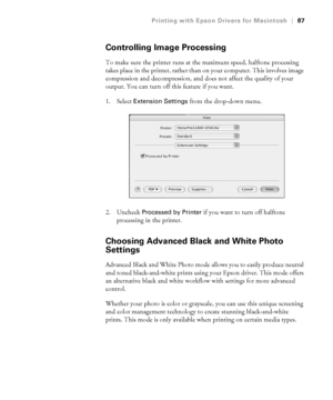 Page 873-87
Printing with Epson Drivers for Macintosh|87
Controlling Image Processing
To make sure the printer runs at the maximum speed, halftone processing 
takes place in the printer, rather than on your computer. This involves image 
compression and decompression, and does not affect the quality of your 
output. You can turn off this feature if you want. 
1. Select 
Extension Settings from the drop-down menu. 
2. Uncheck 
Processed by Printer if you want to turn off halftone 
processing in the printer....