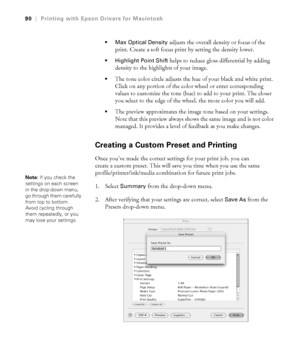 Page 903-90
90|Printing with Epson Drivers for Macintosh
 Max Optical Density
 adjusts the overall density or focus of the 
print. Create a soft focus print by setting the density lower.
 Highlight Point Shift helps to reduce gloss differential by adding 
density to the highlights of your image.
The tone color circle adjusts the hue of your black and white print. 
Click on any portion of the color wheel or enter corresponding 
values to customize the tone (hue) to add to your print. The closer 
you select to...