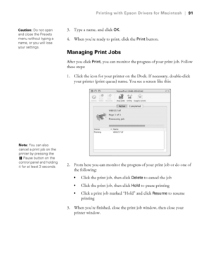 Page 913-91
Printing with Epson Drivers for Macintosh|91
3. Type a name, and click OK.
4. When you’re ready to print, click the 
Print button. 
Managing Print Jobs
After you click Print, you can monitor the progress of your print job. Follow 
these steps:
1. Click the icon for your printer on the Dock. If necessary, double-click 
your printer (print queue) name. You see a screen like this:
2. From here you can monitor the progress of your print job or do one of 
the following:
Click the print job, then click...