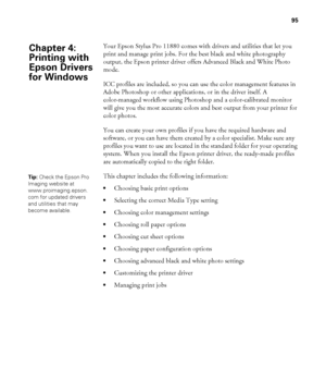 Page 9595
95
Your Epson Stylus Pro 11880 comes with drivers and utilities that let you 
print and manage print jobs. For the best black and white photography 
output, the Epson printer driver offers Advanced Black and White Photo 
mode. 
ICC profiles are included, so you can use the color management features in 
Adobe Photoshop or other applications, or in the driver itself. A 
color-managed workflow using Photoshop and a color-calibrated monitor 
will give you the most accurate colors and best output from your...