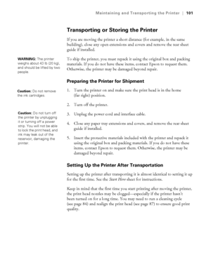 Page 1015-101
Maintaining and Transporting the Printer|101
Transporting or Storing the Printer
If you are moving the printer a short distance (for example, in the same 
building), close any open extensions and covers and remove the rear sheet 
guide if installed. 
To ship the printer, you must repack it using the original box and packing 
materials. If you do not have these items, contact Epson to request them. 
Otherwise, the printer may be damaged beyond repair.
Preparing the Printer for Shipment
1. Turn the...