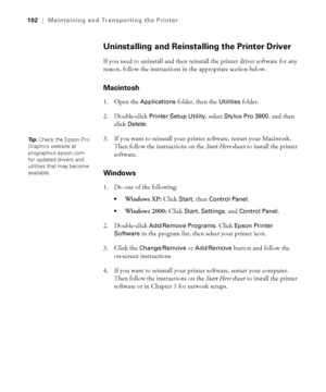 Page 1025-102
102|Maintaining and Transporting the Printer
Uninstalling and Reinstalling the Printer Driver
If you need to uninstall and then reinstall the printer driver software for any 
reason, follow the instructions in the appropriate section below. 
Macintosh
1. Open the Applications folder, then the Utilities folder.
2. Double-click 
Printer Setup Utility, select Stylus Pro 3800, and then 
click 
Delete.
3. If you want to reinstall your printer software, restart your Macintosh. 
Then follow the...