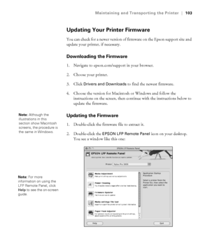 Page 1035-103
Maintaining and Transporting the Printer|103
Updating Your Printer Firmware
You can check for a newer version of firmware on the Epson support site and 
update your printer, if necessary. 
Downloading the Firmware
1. Navigate to epson.com/support in your browser. 
2. Choose your printer. 
3. Click 
Drivers and Downloads to find the newest firmware. 
4. Choose the version for Macintosh or Windows and follow the 
instructions on the screen, then continue with the instructions below to 
update the...