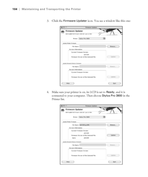 Page 1045-104
104|Maintaining and Transporting the Printer
3. Click the Firmware Updater icon. You see a window like this one: 
4. Make sure your printer is on, its LCD is set to 
Ready, and it is 
connected to your computer. Then choose 
Stylus Pro 3800 in the 
Printer list. 
sp3800Guide.book  Page 104  Monday, January 29, 2007  11:08 AM
 