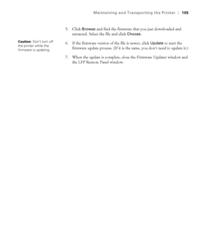 Page 1055-105
Maintaining and Transporting the Printer|105
5. Click Browse and find the firmware that you just downloaded and 
extracted. Select the file and click 
Choose.
6. If the firmware version of the file is newer, click 
Update to start the 
firmware update process. (If it is the same, you don’t need to update it.)
7. When the update is complete, close the Firmware Updater window and 
the LFP Remote Panel window.Caution: Don’t turn off 
the printer while the 
firmware is updating. 
sp3800Guide.book  Page...