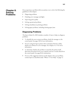 Page 107107
107
If you experience a problem with your printer, try to solve it by following the 
guidelines in this chapter: 
Diagnosing problems
Checking error messages and lights
Improving print quality
Solving operational problems
Solving miscellaneous printing problems
Solving paper problems, including clearing paper jams
Diagnosing Problems
The Epson Stylus Pro 3800 includes a number of ways to help you diagnose 
problems:
To identify the most common problems, check the messages on the 
control panel. See...