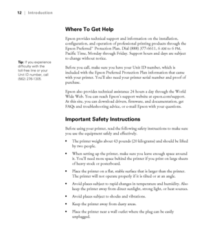 Page 1212
12|Introduction
Where To Get Help
Epson provides technical support and information on the installation, 
configuration, and operation of professional printing products through the 
Epson Preferred Protection Plan. Dial (888) 377-6611, 6
AM to 6PM, 
Pacific Time, Monday through Friday. Support hours and days are subject 
to change without notice. 
Before you call, make sure you have your Unit ID number, which is 
included with the Epson Preferred Protection Plan information that came 
with your...