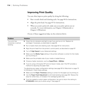 Page 1146-114
114|Solving Problems
Improving Print Quality
You can often improve print quality by doing the following:
Run a nozzle check and cleaning cycle. See page 84 for instructions.
Align the print head. See page 87 for instructions.
When you send a print job, make sure your print options are set 
correctly. For more information, see Chapter 3 (Macintosh) or 
Chapter 4 (Windows).
If none of these suggestions help, try the solutions below.
ProblemSolution 
Your print has 
horizontal or vertical...