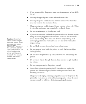 Page 1313
Introduction|13

If you use a stand for the printer, make sure it can support at least 43 lb 
(20 kg)
Use only the type of power source indicated on the label.
Use only the power cord that comes with the printer. Use of another 
cord may result in fire or electric shock.
The printer’s power cord is designed for use with the printer only. Using 
it with other equipment may result in fire or electric shock.
Do not use a damaged or frayed power cord.
If you use an extension cord with the printer, make...
