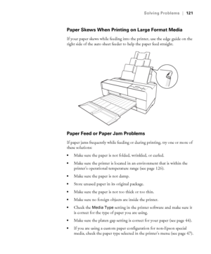 Page 1216-121
Solving Problems|121
Paper Skews When Printing on Large Format Media
If your paper skews while feeding into the printer, use the edge guide on the 
right side of the auto sheet feeder to help the paper feed straight. 
Paper Feed or Paper Jam Problems
If paper jams frequently while feeding or during printing, try one or more of 
these solutions:
Make sure the paper is not folded, wrinkled, or curled.
Make sure the printer is located in an environment that is within the 
printer’s operational...