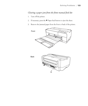 Page 1236-123
Solving Problems|123
Clearing a paper jam from the front manual feed slot
1. Turn off the printer.
2. If necessary, press the d Paper feed button to eject the sheet.
3. Remove the jammed paper from the front or back of the printer.
Front
Back
sp3800Guide.book  Page 123  Monday, January 29, 2007  11:08 AM
 