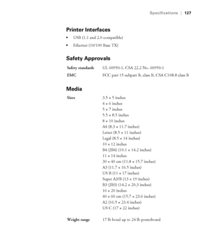 Page 127A-127
Specifications|127
Printer Interfaces
USB (1.1 and 2.0 compatible)
Ethernet (10/100 Base TX)
Safety Approvals
Media
Safety standardsUL 60950-1, CSA 22.2 No. 60950-1
EMCFCC part 15 subpart B, class B, CSA C108.8 class B
Sizes3.5 × 5 inches
4 × 6 inches
5 × 7 inches
5.5 × 8.5 inches
8 × 10 inches
A4 (8.3 × 11.7 inches)
Letter (8.5 × 11 inches) 
Legal (8.5 × 14 inches)
10 × 12 inches
B4 (JB4) (10.1 × 14.2 inches)
11 × 14 inches
30 × 40 cm (11.8 × 15.7 inches)
A3 (11.7 × 16.5 inches)
US B (11 × 17...