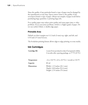 Page 128A-128
128|Specifications
Since the quality of any particular brand or type of paper may be changed by 
the manufacturer at any time, Epson cannot attest to the quality of any 
non-Epson brand or type of paper. Always test samples of paper stock before 
purchasing large quantities or printing large jobs. 
Poor quality paper may reduce print quality and cause paper jams or other 
problems. If you encounter problems, switch to a higher grade of paper. Do 
not use curled, folded, or deckle-edge paper....