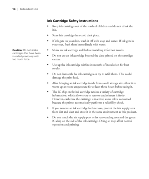 Page 1414
14|Introduction
Ink Cartridge Safety Instructions
Keep ink cartridges out of the reach of children and do not drink the 
ink.
Store ink cartridges in a cool, dark place.
If ink gets on your skin, wash it off with soap and water. If ink gets in 
your eyes, flush them immediately with water.
Shake an ink cartridge well before installing it for best results. 
Do not use an ink cartridge beyond the date printed on the cartridge 
carton.
Use up the ink cartridge within six months of installation for best...