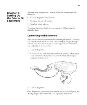 Page 1515
15
If you are using the printer on a network, follow the instructions in this 
chapter to:
Connect the printer to the network
Configure the network interface
Install the printer software
To connect the printer directly to your computer’s USB port, see the 
Start Here sheet.
Connecting to the Network
Make sure you have the correct cable for connecting the printer. To connect 
to a network switch or hub, you need a standard RJ-45 “straight-through” 
network cable. To connect directly to your computer’s...