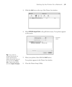 Page 211-21
Setting Up the Printer On a Network|21
3. Click the Add icon at the top of the Printer List window.
4. Select 
EPSON AppleTalk in the pull-down menu. Your printer appears 
on the screen.
5. Select your printer, then click the 
Add button.
Your printer appears in the Printer List window. 
6. Close the Printer Setup Utility.
Pull-down 
menu
Ti p :  If you want to 
rename the printer for 
easier identification, 
select the printer name in 
the list and click Show 
Info. Type a new name 
and click Apply...