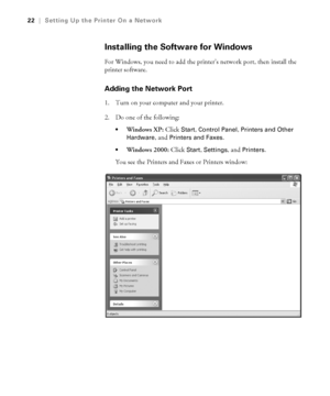 Page 221-22
22|Setting Up the Printer On a Network
Installing the Software for Windows
For Windows, you need to add the printer’s network port, then install the 
printer software.
Adding the Network Port
1. Turn on your computer and your printer.
2. Do one of the following:
Windows XP: Click Start, Control Panel, Printers and Other 
Hardware
, and Printers and Faxes.
Windows 2000: Click Start, Settings, and Printers.
You see the Printers and Faxes or Printers window:
sp3800Guide.book  Page 22  Monday, January...