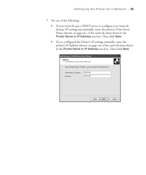 Page 251-25
Setting Up the Printer On a Network|25
7. Do one of the following:
If your network uses a DHCP server to configure your network 
devices’ IP settings automatically, enter the printer’s Print Server 
Name (shown on page two of the network status sheet) in the 
Printer Name or IP Address text box. Then click Next.
If you configured the Printer’s IP settings manually, enter the 
printer’s IP Address (shown on page one of the network status sheet) 
in the 
Printer Name or IP Address text box. Then click...