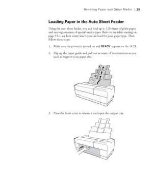 Page 352-35
Handling Paper and Other Media|35
Loading Paper in the Auto Sheet Feeder
Using the auto sheet feeder, you can load up to 120 sheets of plain paper 
and varying amounts of special media types. Refer to the table starting on 
page 33 to see how many sheets you can load for your paper type. Then 
follow these steps:
1. Make sure the printer is turned on and 
READY appears on the LCD.
2. Flip up the paper guide and pull out as many of its extensions as you 
need to support your paper size.
3. Press the...