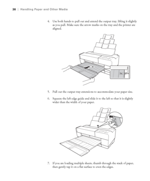 Page 362-36
36|Handling Paper and Other Media
4. Use both hands to pull out and extend the output tray, lifting it slightly 
as you pull. Make sure the arrow marks on the tray and the printer are 
aligned. 
5. Pull out the output tray extensions to accommodate your paper size.
6. Squeeze the left edge guide and slide it to the left so that it is slightly 
wider than the width of your paper.
7. If you are loading multiple sheets, thumb through the stack of paper, 
then gently tap it on a flat surface to even the...