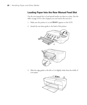 Page 382-38
38|Handling Paper and Other Media
Loading Paper Into the Rear Manual Feed Slot
Use the rear manual slot to load special media one sheet at a time. (See the 
table on page 33 for a list of papers you can load in the rear slot.) 
1. Make sure the printer is on and 
READY appears on the LCD.
2. Attach the rear sheet guide to the back of the printer.
3. Slide the edge guide to the left so it is slightly wider than the width of 
your paper.
sp3800Guide.book  Page 38  Monday, January 29, 2007  11:08 AM
 