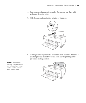 Page 392-39
Handling Paper and Other Media|39
4. Insert one sheet face-up and short edge first into the rear sheet guide 
against the right edge guide.
5. Slide the edge guide against the left edge of the paper.
6. Gently guide the paper into the slot until it meets resistance. Maintain a 
constant pressure; after a few seconds you’ll feel the printer pull the 
paper into printing position.
Note: If you want to 
remove the paper, press 
the dPaper feed button 
on the control panel to 
back out the sheet....